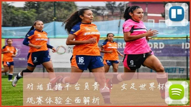 对话直播平台负责人：女足世界杯观赛体验全面解析