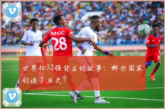 世界杯32强背后的故事:哪些国家创造了历史?