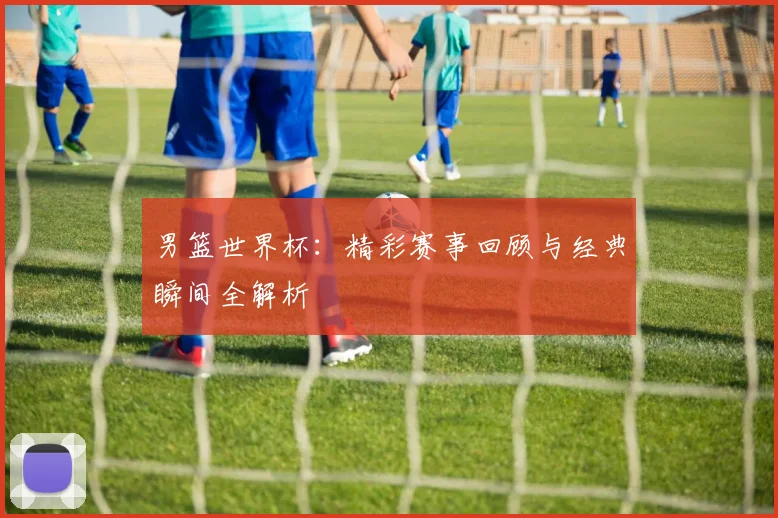 男篮世界杯：精彩赛事回顾与经典瞬间全解析