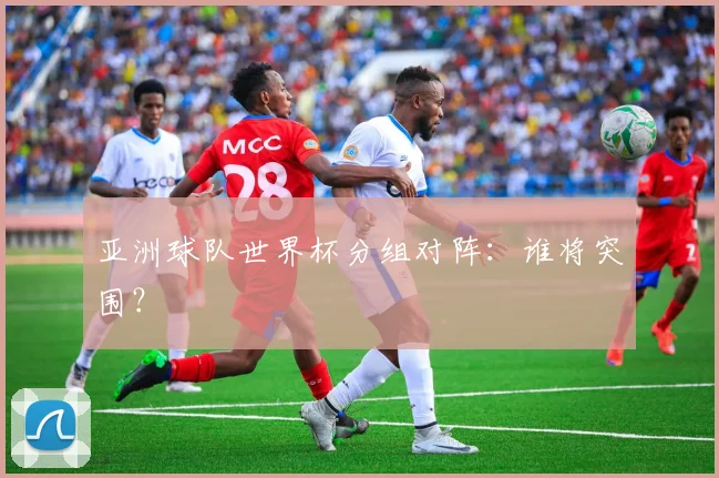 亚洲球队世界杯分组对阵:谁将突围?