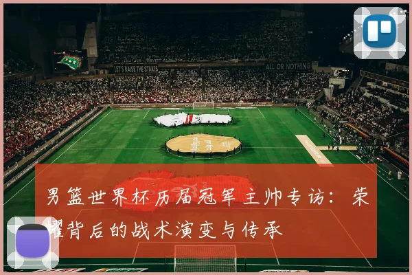 男篮世界杯历届冠军主帅专访:荣耀背后的战术演变与传承