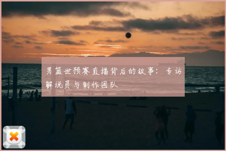 男篮世预赛直播背后的故事：专访解说员与制作团队