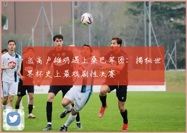 当高卢雄鸡遇上桑巴军团：揭秘世界杯史上最戏剧性决赛