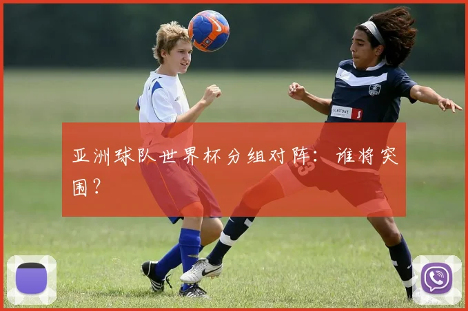 亚洲球队世界杯分组对阵:谁将突围?