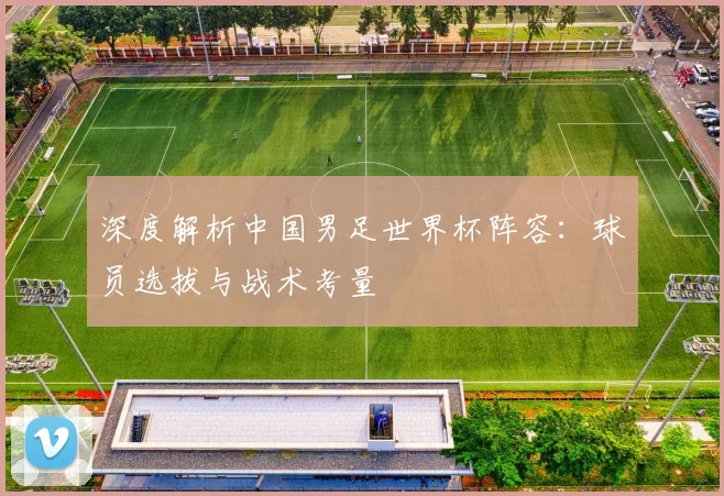 深度解析中国男足世界杯阵容：球员选拔与战术考量