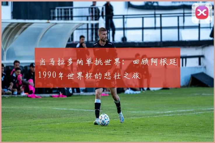 当马拉多纳单挑世界：回顾阿根廷1990年世界杯的悲壮之旅