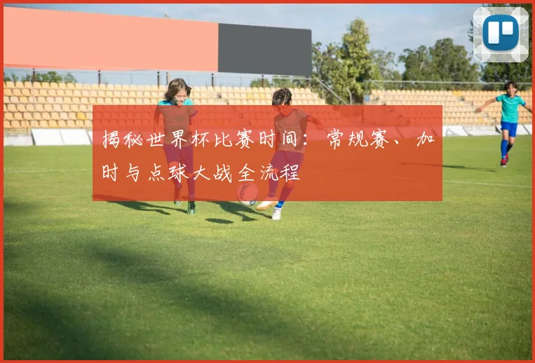 揭秘世界杯比赛时间:常规赛、加时与点球大战全流程