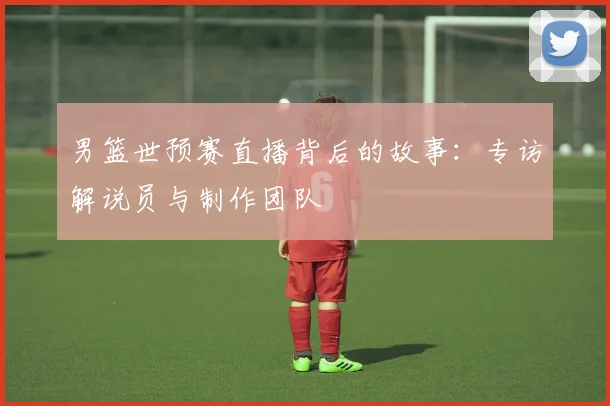 男篮世预赛直播背后的故事：专访解说员与制作团队
