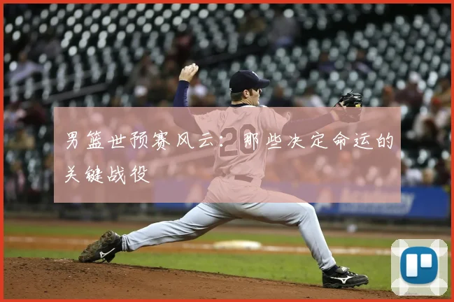 男篮世预赛风云：那些决定命运的关键战役