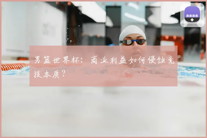 男篮世界杯：商业利益如何侵蚀竞技本质？