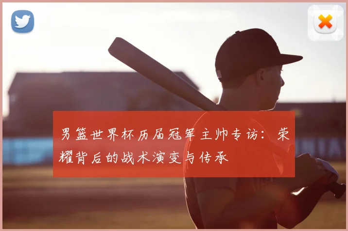 男篮世界杯历届冠军主帅专访:荣耀背后的战术演变与传承