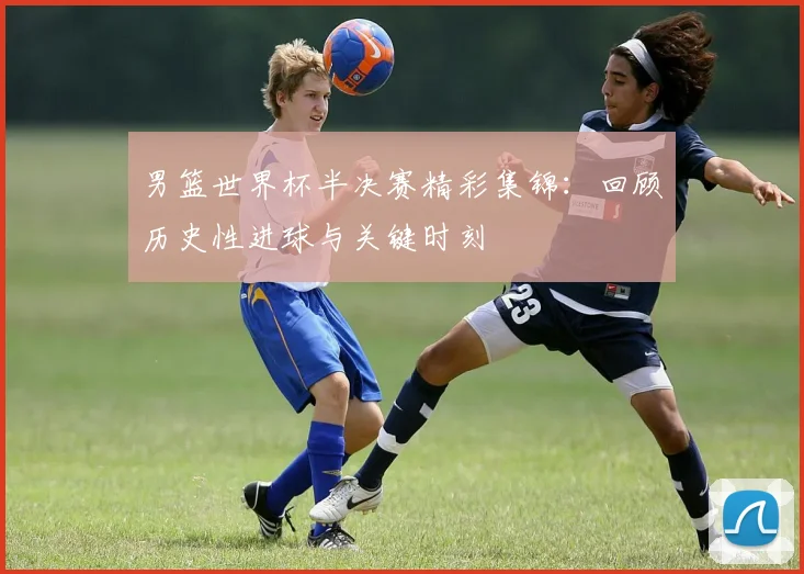 男篮世界杯半决赛精彩集锦:回顾历史性进球与关键时刻