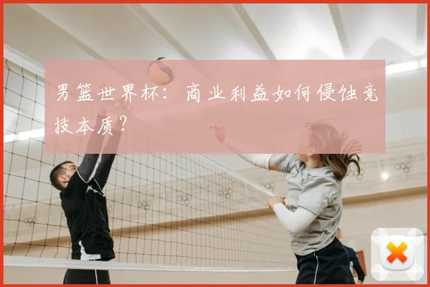 男篮世界杯：商业利益如何侵蚀竞技本质？