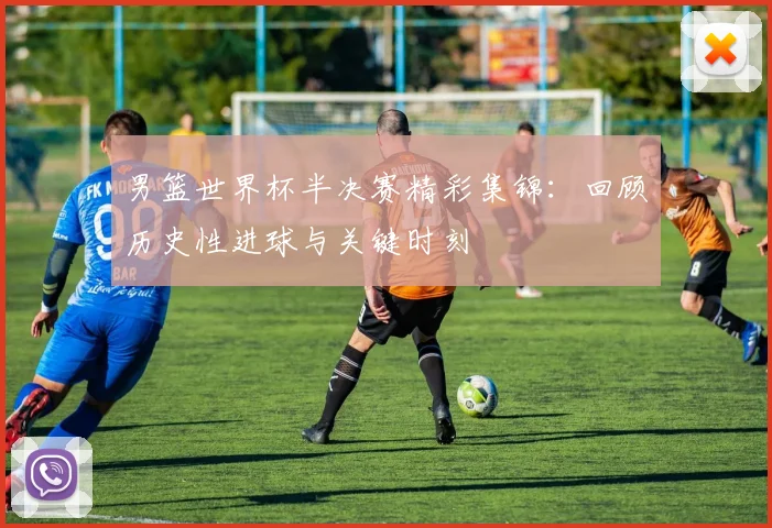 男篮世界杯半决赛精彩集锦:回顾历史性进球与关键时刻